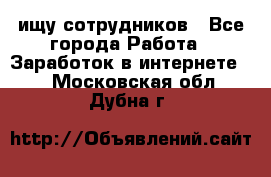 ищу сотрудников - Все города Работа » Заработок в интернете   . Московская обл.,Дубна г.